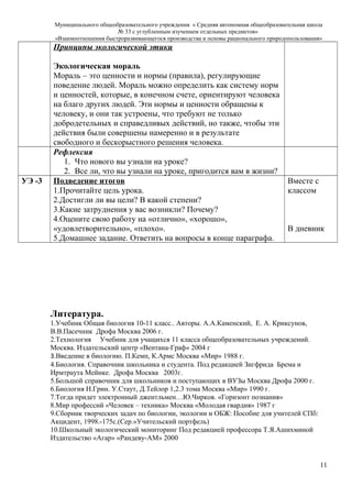 Муниципального общеобразовательного учреждения « Средняя автономная общеобразовательная школа
№ 33 с углубленным изучением отдельных предметов»
«Взаимоотношения быстроразвивающегося производства и основы рационального природопользования»
Принципы экологической этики
Экологическая мораль
Мораль – это ценности и нормы (правила), регулирующие
поведение людей. Мораль можно определить как систему норм
и ценностей, которые, в конечном счете, ориентируют человека
на благо других людей. Эти нормы и ценности обращены к
человеку, и они так устроены, что требуют не только
добродетельных и справедливых действий, но также, чтобы эти
действия были совершены намеренно и в результате
свободного и бескорыстного решения человека.
Рефлексия
1. Что нового вы узнали на уроке?
2. Все ли, что вы узнали на уроке, пригодится вам в жизни?
УЭ -3 Подведение итогов
1.Прочитайте цель урока.
2.Достигли ли вы цели? В какой степени?
3.Какие затруднения у вас возникли? Почему?
4.Оцените свою работу на «отлично», «хорошо»,
«удовлетворительно», «плохо».
5.Домашнее задание. Ответить на вопросы в конце параграфа.
Вместе с
классом
В дневник
Литература.
1.Учебник Общая биология 10-11 класс.. Авторы. А.А.Каменский, Е. А. Криксунов,
В.В.Пасечник Дрофа Москва 2006 г.
2.Технология Учебник для учащихся 11 класса общеобразовательных учреждений.
Москва. Издательский центр «Вентана-Граф» 2004 г
3.Введение в биологию. П.Кемп, К.Армс Москва «Мир» 1988 г.
4.Биология. Справочник школьника и студента. Под редакцией Зигфрида Брема и
Ирмтраута Мейнке. Дрофа Москва 2003г.
5.Большой справочник для школьников и поступающих в ВУЗы Москва Дрофа 2000 г.
6.Биология Н.Грин. У.Стаут, Д.Тейлор 1,2.3 тома Москва «Мир» 1990 г.
7.Тогда придет электронный джентльмен…Ю.Чирков. «Горизонт познания»
8.Мир профессий «Человек – техника» Москва «Молодая гвардия» 1987 г
9.Сборник творческих задач по биологии, экологии и ОБЖ: Пособие для учителей СПб:
Акцидент, 1998.-175с.(Сер.»Учительский портфель)
10.Школьный экологический мониторинг Под редакцией профессора Т.Я.Ашихминой
Издательство «Агар» «Рандеву-АМ» 2000
11
 