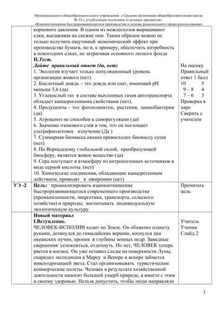 Муниципального общеобразовательного учреждения « Средняя автономная общеобразовательная школа
№ 33 с углубленным изучением отдельных предметов»
«Взаимоотношения быстроразвивающегося производства и основы рационального природопользования»
корневого давления. В одном из межлесхозов выращивают
елки, высаживая на свежие пни. Таким образом можно не
только получить ощутимый экономический эффект при
производстве бумаги, но и, к примеру, обеспечить потребность
в новогодних елках, не затрагивая основного лесного фонда
II.Тест.
Дайте правильный ответ (да, нет)
1. Экология изучает только популяционный уровень
организации живого (нет)
2. Кислотный дождь – это дождь или снег, имеющий рН
меньше 5,6 (да)
3. Углекислый газ в составе выхлопных газов автотранспорта
обладает канцерогенными свойствами (нет).
4. Продуценты – это: фитопланктон, растения, цианобактерии
(да)
5. Агроценоз не способен к саморегуляции (да)
6. Значение озонового слоя в том, что он поглощает
ультрафиолетовое излучение (Да )
7. Суммарная биомасса океана превосходит биомассу суши
(нет)
8. По Вернадскому глобальной силой, преобразующей
биосферу, является живое вещество (да)
9. Сера поступает в атмосферу из антропогенных источников в
виде серной кислоты. (нет)
10. Химические соединения, обладающие канцерогенным
действием, приводят к ожирению (нет)
На оценку
Правильный
ответ 1 балл
10 5
9 – 8 4
7 – 6 3
Проверка в
паре
Сверить с
учителем
УЭ -2 Цель: проанализировать взаимоотношение
быстроразвивающегося современного производства
(промышленности, энергетики, транспорта, сельского
хозяйства) и природы; воспитывать индивидуальную
экологическую культуру.
Прочитать
цель
Новый материал
I.Вступление.
ЧЕЛОВЕК-ИСПОЛИН ходит по Земле. Он обхватил планету
руками, дотянулся до гималайских вершин, коснулся дна
океанских пучин, проник в глубины земных недр. Завидные
свершения: успокоиться, отдохнуть. Но нет, ЧЕЛОВЕК теперь
рвется в космос. Он уже оставил следы на поверхности Луны,
снарядил экспедиции к Марсу и Венере и вскоре займется
инвентаризацией звезд. Стал организовывать туристические
коммерческие полеты. Человек в результате хозяйственной
деятельности наносит большой ущерб природе, а вместе с этим
и своему здоровью. Нельзя допустить, чтобы люди направляли
Учитель
Ученик
Слайд 2
3
 