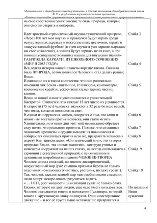 Муниципального общеобразовательного учреждения « Средняя автономная общеобразовательная школа
№ 33 с углубленным изучением отдельных предметов»
«Взаимоотношения быстроразвивающегося производства и основы рационального природопользования»
на свое собственное уничтожение те силы природы, которые
они смогли открыть и покорить.
Идет яростный стремительный научно-технический прогресс.
«Через 100 лет мои внучки и правнучки будут играть среди
искусственных деревьев и искусственных цветочков, играть в
«искусственный футбол» (в этом случае я уже заранее выражаю
им свое сожаление), а знания будут черпать не из книг, а при
помощи усовершенствованных машин для внушения знаний»
ГАБРИЭЛЛА КАРКАТИ. ИЗ ШКОЛЬНОГО СОЧИНЕНИЯ
«МИР В 2085 ГОДУ»
Вся долгая история нашей планеты вкратце такова. Сначала
была ПРИРОДА, потом появился Человек и стал делать разные
Вещи.
И наплодил их в таком количестве, что они радикально
изменили лик Земли - витамины, телевизоры, компьютеры,
космические корабли, ускорители элементарных частиц,
клонов.
Вещи на нашей планете увеличиваются с удивительной
быстротой. Считается, что каждые 15 лет число их удваивается.
К старости (75 лет) человека окружает в 32 раза больше вещей,
чем тогда, когда он появился на свет.
В одном из перуанских мифов, говорится о том, что вещи и
животные восстали против человека, они стали мстить.
Удивительно, но в наши дни этот миф неожиданно обретает
силу почти, что реального прогноза. Похоже, что созданные
человеком предметы и орудия выходят из повиновения и
собираются ополчиться против него же, превратить человека в
жертву благ цивилизации. «Синтетический мир», это «вторая
природа» Земли, эта «новая экология», которую ученые и
инженеры сооружают на наших глазах, не всегда оказываются в
гармонии с естественной природой, с психическими и
духовными потребностями самого ЧЕЛОВЕК-ТВОРЦА
Человек создал сложный, во многом дисгармоничный,
искусственный мир (уже слышны призывы беречь не только
отдельных исчезающих животных, растения, но даже грозы!).
Так, человек заселив земной шар «автомобильными стадами»,
люди могут вскоре совсем разучиться ходить.
« … НТП, рост мощности цивилизации сулят не только блага.
Силою, которую он дает людям, еще надо уметь пользоваться.
Человек оказывается теперь в положении Гулливера, который
вошел в хрустальную лавку лилипутов. Одно неосторожное
движение – и все ее хрустальное великолепие превратится в
Слайд 3
Слайд 4
Слайд 5
Слайд 6
Слайд 7
Слайд 8
Слайд 9
Слайд 10
По желанию
Ваши
суждения
4
 