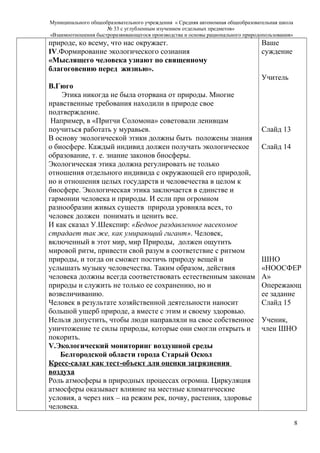 Муниципального общеобразовательного учреждения « Средняя автономная общеобразовательная школа
№ 33 с углубленным изучением отдельных предметов»
«Взаимоотношения быстроразвивающегося производства и основы рационального природопользования»
природе, ко всему, что нас окружает.
IV.Формирование экологического сознания
«Мыслящего человека узнают по священному
благоговению перед жизнью».
В.Гюго
Этика никогда не была оторвана от природы. Многие
нравственные требования находили в природе свое
подтверждение.
Например, в «Притчи Соломона» советовали ленивцам
поучиться работать у муравьев.
В основу экологической этики должны быть положены знания
о биосфере. Каждый индивид должен получать экологическое
образование, т. е. знание законов биосферы.
Экологическая этика должна регулировать не только
отношения отдельного индивида с окружающей его природой,
но и отношения целых государств и человечества в целом к
биосфере. Экологическая этика заключается в единстве и
гармонии человека и природы. И если при огромном
разнообразии живых существ природа уровняла всех, то
человек должен понимать и ценить все.
И как сказал У.Шекспир: «Бедное раздавленное насекомое
страдает так же, как умирающий гигант». Человек,
включенный в этот мир, мир Природы, должен ощутить
мировой ритм, привести свой разум в соответствие с ритмом
природы, и тогда он сможет постичь природу вещей и
услышать музыку человечества. Таким образом, действия
человека должны всегда соответствовать естественным законам
природы и служить не только ее сохранению, но и
возвеличиванию.
Человек в результате хозяйственной деятельности наносит
большой ущерб природе, а вместе с этим и своему здоровью.
Нельзя допустить, чтобы люди направляли на свое собственное
уничтожение те силы природы, которые они смогли открыть и
покорить.
V.Экологический мониторинг воздушной среды
Белгородской области города Старый Оскол
Кресс-салат как тест-объект для оценки загрязнения
воздуха
Роль атмосферы в природных процессах огромна. Циркуляция
атмосферы оказывает влияние на местные климатические
условия, а через них – на режим рек, почву, растения, здоровье
человека.
Ваше
суждение
Учитель
Слайд 13
Слайд 14
ШНО
«НООСФЕР
А»
Опережающ
ее задание
Слайд 15
Ученик,
член ШНО
8
 