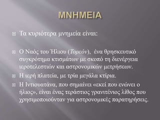  Τα κυριότερα μνημεία είναι:
 Ο Ναός του Ήλιου (Τορεόν), ένα θρησκευτικό
συγκρότημα κτισμάτων με σκοπό τη διενέργεια
ιεροτελεστιών και αστρονομικών μετρήσεων.
 Η ιερή πλατεία, με τρία μεγάλα κτίρια.
 Η Ιντιουατάνα, που σημαίνει «εκεί που ενώνει ο
ήλιος», είναι ένας τεράστιος γρανιτένιος λίθος που
χρησιμοποιούνταν για αστρονομικές παρατηρήσεις.
 