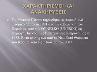  Το Μάτσου Πίτσου κηρύχθηκε ως περουβιανό
ιστορικό άδυτο το 1981 από τη κυβέρνηση του
Περού και από την ΟΥΝΕΣΚΟ (UNESCO) ως
Περιοχή Παγκόσμιας Πολιτιστικής Κληρονομιάς το
1983. Είναι επίσης ένα από τα Νέα Επτά Θαύματα
του Κόσμου από τις 7 Ιουλίου του 2007.
 