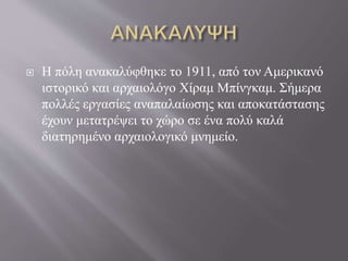 Η πόλη ανακαλύφθηκε το 1911, από τον Αμερικανό
ιστορικό και αρχαιολόγο Χίραμ Μπίνγκαμ. Σήμερα
πολλές εργασίες αναπαλαίωσης και αποκατάστασης
έχουν μετατρέψει το χώρο σε ένα πολύ καλά
διατηρημένο αρχαιολογικό μνημείο.
 