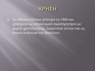  Το Μάτσου Πίτσου χτίστηκε το 1460 και
χρησίμευε ως αστρονομικό παρατηρητήριο με
αρχείο χρονολόγησης, λατρευτικό κέντρο και ως
θερινά ανάκτορα των βασιλέων.
 