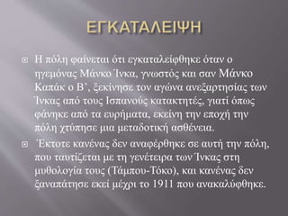  Η πόλη φαίνεται ότι εγκαταλείφθηκε όταν ο
ηγεμόνας Μάνκο Ίνκα, γνωστός και σαν Μάνκο
Καπάκ ο Β’, ξεκίνησε τον αγώνα ανεξαρτησίας των
Ίνκας από τους Ισπανούς κατακτητές, γιατί όπως
φάνηκε από τα ευρήματα, εκείνη την εποχή την
πόλη χτύπησε μια μεταδοτική ασθένεια.
 Έκτοτε κανένας δεν αναφέρθηκε σε αυτή την πόλη,
που ταυτίζεται με τη γενέτειρα των Ίνκας στη
μυθολογία τους (Τάμπου-Τόκο), και κανένας δεν
ξαναπάτησε εκεί μέχρι το 1911 που ανακαλύφθηκε.
 