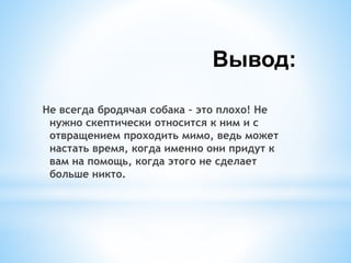 Вывод:
Не всегда бродячая собака – это плохо! Не
нужно скептически относится к ним и с
отвращением проходить мимо, ведь может
настать время, когда именно они придут к
вам на помощь, когда этого не сделает
больше никто.
 