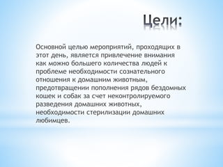Основной целью мероприятий, проходящих в
этот день, является привлечение внимания
как можно большего количества людей к
проблеме необходимости сознательного
отношения к домашним животным,
предотвращении пополнения рядов бездомных
кошек и собак за счет неконтролируемого
разведения домашних животных,
необходимости стерилизации домашних
любимцев.
 