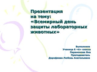 ВыполнилаВыполнила
Ученица 6 «А» классаУченица 6 «А» класса
Парамонова ЯнаПарамонова Яна
ПреподавательПреподаватель
Дорофеева Любовь АнатольевнаДорофеева Любовь Анатольевна
ПрезентацияПрезентация
на тему:на тему:
«Всемирный день«Всемирный день
защиты лабораторныхзащиты лабораторных
животных»животных»
 