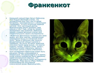 ФранкенкотФранкенкот
• Немецкий учёный Карл Август Вайнхолд
(Karl August Weinhold) считал, что
человеческий мозг был чем-то вроде
батарейки, присоединённых к нескольким
«проводам», то есть остальной нервной
системе. Этот настоящий доктор
Франкенштейн решил доказать своё
мнение в 1817 году, когда он провёл
эксперимент над котёнком. Вайнхолд
своими словами детально описал всю
отвратительность своего эксперимента:
• «Животное фактически потеряло всю свою
жизнь, все свои чувства, произвольные
сокращения мышц и в конечном итоге
пульс. Затем я наполнил обе полости
вышеупомянутой смесью (цинком и
серебром). На почти 20 минут животное
получило такой заряд жизни, что смогло
поднять голову, открыть глаза, затем с
великим усилием поднялось, сделало
несколько шагов и упало в бессилии».
• Хотя эксперимент Вайнхолда может быть
расценен теперь сумасшедшим и
аморальным, это происходило в то время,
когда учёное сообщество было одержимо
идеей воскрешения мёртвых. Что
интересно, год спустя после эксперимента
Вайнхолда, Мэри Шелли (Mary Shelley)
опубликовала её популярный
классический роман Франкенштейн.
 