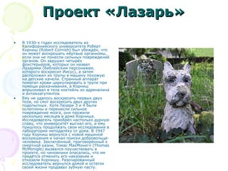 Проект «Лазарь»Проект «Лазарь»
• В 1930-х годах исследователь из
Калифорнийского университета Роберт
Корниш (Robert Cornish) был убеждён, что
он может воскрешать мёртвые организмы,
если они не понесли сильных повреждений
органов. Он задушил четырёх
фокстерьеров, которых он назвал
Лазарями (библейским персонажем,
которого воскресил Иисус), а затем
расположил их трупы в машину похожую
на детские качели. Странный аппарат
помогал крови циркулировать в трупе при
помощи раскачивания, а Корниш
впрыскивал в тела коктейль из адреналина
и антикоагулянтов.
• Ему не удалось воскресить первых двух
псов, но смог воскресить двух других
подопытных. Хотя Лазари 3 и 4 были
ослеплены и перенесли сильное
повреждение мозга, они прожили
несколько месяцев в доме Корниша.
Исследователь приобрёл настолько дурную
славу, что университет выгнал его, и ему
пришлось продолжать свои исследования в
лаборатории неподалёку от дома. В 1947
году Корниш вернулся с новой машиной
воскрешения и начал поиски добровольца-
человека. Заключённый, приговорённый к
смертной казни, Томас МакМонигл (Thomas
McMonigle) вызвался поучаствовать в
проекте, но чиновники опасались, что им
придётся отменить его наказание и
отказали Корнишу. Разочарованный
исследователь вернулся домой и остаток
своей жизни продавал зубную пасту.
 