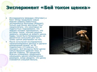 Эксперимент «Бей током щенка»Эксперимент «Бей током щенка»
• Исследователи Шеридан (Sheridan) и
Кинг (King) придумали новую
версию широко известного
эксперимента Милгрэма (Milgram),
только ещё более жестокую. Они
предполагали, что некоторые из
подопытных подозревали, что
жертва-человек притворялся, что
его бьют током, поэтому решили
заменить человека на живого щенка.
Удары током были безвредными, но
достаточно сильными для того,
чтобы щенок реагировал на них.
• После испытаний исследователи
проанализировали данные и сделали
шокирующий вывод: из 26
подопытных (13 мужчин, 13
женщин), все женщины били щенка
самым высоким уровнем тока. С
другой стороны, 50 процентов
мужчин отказались продолжать
наказывать щенка электрическим
разрядом, когда увидели, что щенку
становится слишком больно.
 