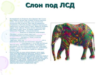 Слон под ЛСДСлон под ЛСД
• Исследователи из Оклахомы Луис Джолион Вест (Louis
Jolyon West) и Честер Пирс (Chester M Pierce) захотели
узнать, что случится, если дать слону достаточное
количество ЛСД. В августе 1962 года исследователи
отправились в местный зоопарк и выбрали подходящего
подопытного по имени Таско (Tusko). Директор зоопарка,
Уоррен Томас (Warren Thomas) вколол огромную дозу
ЛСД прямо в хобот Таско. В шприце содержалось 297
миллиграмм ЛСД(ЛСД — полусинтетическое
психоактивное вещество из семейства лизергамидов.
• ЛСД может считаться самым известным психоделиком,
использовавшимся или используемым в качестве
рекреационного препарата, а также в качестве
инструмента в различных трансцендентальных
практиках, таких как медитация, психонавтика, или в
запрещённой законом (но легальной в прошлом)
психоделической психотерапии.), что в 3000 раз больше
обычной дозы, принимаемой людьми. Исследователи
рассказали, что они хотели проверить, если ЛСД может
вызвать у слона муст (временная агрессия, проявляемая
самцами слонов), поэтому они прибегли к абсурдно
высокой дозе.
• Результат был не очень впечатляющим: почти сразу
Таско начал беспорядочно двигаться. Затем он вдруг
свалился и умер. Ужасный эксперимент попал в
заголовки новостей, и исследователям пришлось искать в
своём эксперименте хоть какой-то значимый урок. Томас
предложил использовать ЛСД против слишком больших и
агрессивных стад слонов. Четыре месяца спустя всей
заварухи, исследователи опубликовали в научном
журнале всем понятное заключение: слоны
сверхчувствительны к воздействию ЛСД
 