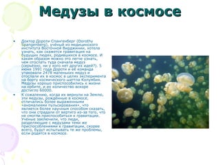 Медузы в космосеМедузы в космосе
• Доктор Дороти Спангенберг (Dorothy
Spangenberg), учёный из медицинского
института Восточной Вирджинии, хотела
узнать, как скажется гравитация на
будущих людях, родившихся в космосе. И
каким образом можно это легче узнать,
чем отослать туда сначала медуз
(серьёзно, ни у кого нет других идей?). 5
июня 1991 года Дороти и её команда
упаковали 2478 маленьких медуз и
отослали их в космос в целях эксперимента
на борту космического шаттла Колумбия.
Медузы хорошо приспособились к жизни
на орбите, и их количество вскоре
достигло 60000.
• К сожалению, когда их вернули на Землю,
эти медузы, рождённые в космосе,
отличались более выраженными
«аномалиями пульсирования», что
является более научным способом сказать,
что они страдали от вертиго из-за того, что
не смогли приспособиться к гравитации.
Учёные заключили, что люди,
разделяющие с медузами теми же
приспособлениями к гравитации, скорее
всего, будут испытывать те же проблемы,
если родятся в космосе.
 