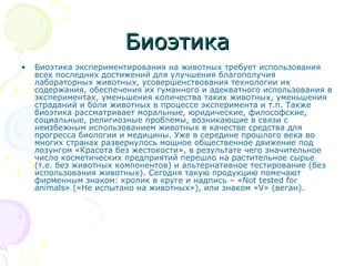 БиоэтикаБиоэтика
• Биоэтика экспериментирования на животных требует использования
всех последних достижений для улучшения благополучия
лабораторных животных, усовершенствования технологии их
содержания, обеспечения их гуманного и адекватного использования в
экспериментах, уменьшения количества таких животных, уменьшения
страданий и боли животных в процессе эксперимента и т.п. Также
биоэтика рассматривает моральные, юридические, философские,
социальные, религиозные проблемы, возникающие в связи с
неизбежным использованием животных в качестве средства для
прогресса биологии и медицины. Уже в середине прошлого века во
многих странах развернулось мощное общественное движение под
лозунгом «Красота без жестокости», в результате чего значительное
число косметических предприятий перешло на растительное сырье
(т.е. без животных компонентов) и альтернативное тестирование (без
использования животных). Сегодня такую продукцию помечают
фирменным знаком: кролик в круге и надпись – «Not tested for
animals» («Не испытано на животных»), или знаком «V» (веган).
 