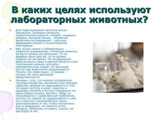 В каких целях используютВ каких целях используют
лабораторных животных?лабораторных животных?
• Для моделирования патологических
процессов, проверки лекарств,
косметических средств, сигарет, пищевых
добавок, бытовой химии… Основные
заказчики исследований – крупные
фармацевтические и косметические
корпорации.
• Как только наука о лабораторных
животных развивалась, этические моменты
не были такими актуальными. То ли
времена были другие, то ли размах
отрасли не так велик. На сегодняшний
день вопросы этики в данной области стоят
«оголенным нервом» для всех
небезразличных людей. Но жестокие
опыты над животными продолжаются.
Почему так происходит, а главное –
почему так вяло реагирует
общественность?
• Начнем с того, что многие потребители,
покупая лекарство, косметику или моющие
средство, вообще не задумываются о том,
что ради чистоты в доме, красоты и
здоровья погибла в жутких страданиях не
одна собака (кошка, кролик). Люди не
сталкиваются с нравственной проблемой,
потому что просто не задумываются о ней.
Ну и конечно, производители очень
заинтересованы в том, чтобы покупатель
был в неведении, не касался этого
вопроса. Проблемы не видно, значит, ее
как будто и нет.
 
