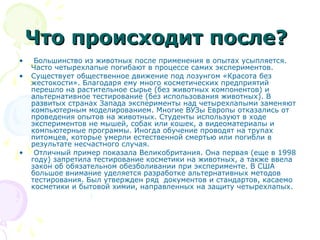 Что происходит после?Что происходит после?
• Большинство из животных после применения в опытах усыпляется.
Часто четырехлапые погибают в процессе самих экспериментов.
• Существует общественное движение под лозунгом «Красота без
жестокости». Благодаря ему много косметических предприятий
перешло на растительное сырье (без животных компонентов) и
альтернативное тестирование (без использования животных). В
развитых странах Запада эксперименты над четырехлапыми заменяют
компьютерным моделированием. Многие ВУЗы Европы отказались от
проведения опытов на животных. Студенты используют в ходе
экспериментов не мышей, собак или кошек, а видеоматериалы и
компьютерные программы. Иногда обучение проводят на трупах
питомцев, которые умерли естественной смертью или погибли в
результате несчастного случая.
• Отличный пример показала Великобритания. Она первая (еще в 1998
году) запретила тестирование косметики на животных, а также ввела
закон об обязательном обезболивании при эксперименте. В США
большое внимание уделяется разработке альтернативных методов
тестирования. Был утвержден ряд документов и стандартов, касаемо
косметики и бытовой химии, направленных на защиту четырехлапых.
 