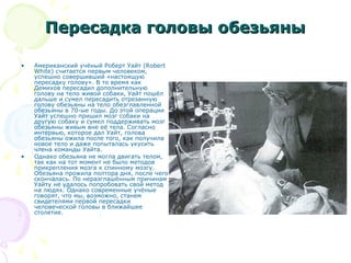Пересадка головы обезьяныПересадка головы обезьяны
• Американский учёный Роберт Уайт (Robert
White) считается первым человеком,
успешно совершивший «настоящую
пересадку голову». В то время как
Демихов пересадил дополнительную
голову на тело живой собаки, Уайт пошёл
дальше и сумел пересадить отрезанную
голову обезьяны на тело обезглавленной
обезьяны в 70-ые годы. До этой операции
Уайт успешно пришил мозг собаки на
другую собаку и сумел поддерживать мозг
обезьяны живым вне её тела. Согласно
интервью, которое дал Уайт, голова
обезьяны ожила после того, как получила
новое тело и даже попыталась укусить
члена команды Уайта.
• Однако обезьяна не могла двигать телом,
так как на тот момент не было методов
прикрепления мозга к спинному мозгу.
Обезьяна прожила полтора дня, после чего
скончалась. По неразглашённым причинам
Уайту не удалось попробовать свой метод
на людях. Однако современные учёные
говорят, что мы, возможно, станем
свидетелями первой пересадки
человеческой головы в ближайшее
столетие.
 