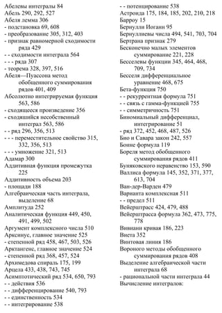 Абелевы интегралы 84
Абель 290, 292, 527
Абеля лемма 306
- подстановка 69, 608
- преобразование 305, 312, 403
- признак равномерной сходимости
ряда 429
- - сходимости интеграла 564
- - - ряда 307
- теорема 328, 397, 516
Абеля—Пуассона метод
обобщенного суммирования
рядов 401, 409
Абсолютно интегрируемая функция
563, 586
- сходящееся произведение 356
- сходяшийся несобственный
интеграл 563, 586
- - ряд 296, 356, 513
- - - переместительное свойство 315,
332, 356, 513
- - - умножение 321, 513
Адамар 300
Аддитивная функция промежутка
225
Аддитивность объема 203
- площади 188
Алгебраическая часть интеграла,
выделение 68
Амплитуда 252
Аналитическая функция 449, 450,
491, 499, 502
Аргумент комплексного числа 510
Арксинус, главное значение 525
- степенной ряд 458, 467, 503, 526
Арктангенс, главное значение 524
- степенной ряд 368, 457, 524
Архимедова спираль 175, 199
Арцела 433, 438, 743, 745
Асимптотический ряд 534, 650, 793
- - действия 536
- - дифференцирование 540, 793
- - единственность 534
- - интегрирование 538
- - потенцирование 538
Астроида 175, 184, 185, 202, 210, 218
Барроу 15
Бернулли Иоганн 95
Бернуллиевы числа 494, 541, 703, 704
Бертрана признак 279
Бесконечно малых элементов
суммирование 221, 228
Бесселевы функции 345, 464, 468,
709, 734
Бесселя дифференциальное
уравнение 468, 675
Бета-функция 750
- - рекуррентная формула 751
- - связь с гамма-функцией 755
- - симметричность 751
Биномиальный дифференциал,
интегрирование 51
- ряд 372, 452, 468, 487, 526
Био и Савара закон 242, 557
Бонне формула 119
Бореля метод обобщенного
суммирования рядов 411
Буняковского неравенство 153, 590
Валлиса формула 145, 352, 371, 377,
613, 704
Ван-дер-Варден 479
Варианта комплексная 511
- - предел 511
Вейерштрасс 424, 479, 488
Вейерштрасса формула 362, 473, 775,
778
Вивиани кривая 186, 223
Виета 352
Винтовая линия 186
Вороного методы обобщенного
суммирования рядов 408
Выделение алгебраической части
интеграла 68
- рациональной части интеграла 44
Вычисление интегралов:
 