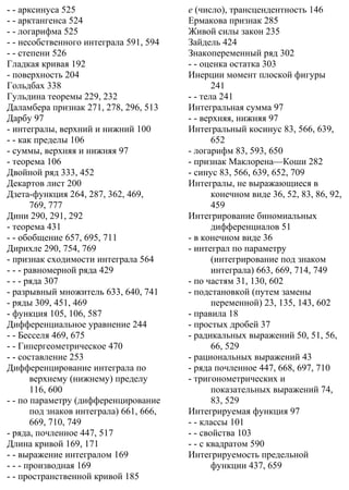 - - арксинуса 525
- - арктангенса 524
- - логарифма 525
- - несобственного интеграла 591, 594
- - степени 526
Гладкая кривая 192
- поверхность 204
Гольдбах 338
Гульдина теоремы 229, 232
Даламбера признак 271, 278, 296, 513
Дарбу 97
- интегралы, верхний и нижний 100
- - как пределы 106
- суммы, верхняя и нижняя 97
- теорема 106
Двойной ряд 333, 452
Декартов лист 200
Дзета-функция 264, 287, 362, 469,
769, 777
Дини 290, 291, 292
- теорема 431
- - обобщение 657, 695, 711
Дирихле 290, 754, 769
- признак сходимости интеграла 564
- - - равномерной ряда 429
- - - ряда 307
- разрывный множитель 633, 640, 741
- ряды 309, 451, 469
- функция 105, 106, 587
Дифференциальное уравнение 244
- - Бесселя 469, 675
- - Гипергеометрическое 470
- - составление 253
Дифференцирование интеграла по
верхнему (нижнему) пределу
116, 600
- - по параметру (дифференцирование
под знаков интеграла) 661, 666,
669, 710, 749
- ряда, почленное 447, 517
Длина кривой 169, 171
- - выражение интегралом 169
- - - производная 169
- - пространственной кривой 185
e (число), трансцендентность 146
Ермакова признак 285
Живой силы закон 235
Зайдель 424
Знакопеременный ряд 302
- - оценка остатка 303
Инерции момент плоской фигуры
241
- - тела 241
Интегральная сумма 97
- - верхняя, нижняя 97
Интегральный косинус 83, 566, 639,
652
- логарифм 83, 593, 650
- признак Маклорена—Коши 282
- синус 83, 566, 639, 652, 709
Интегралы, не выражающиеся в
конечном виде 36, 52, 83, 86, 92,
459
Интегрирование биномиальных
дифференциалов 51
- в конечном виде 36
- интеграл по параметру
(интегрирование под знаком
интеграла) 663, 669, 714, 749
- по частям 31, 130, 602
- подстановкой (путем замены
переменной) 23, 135, 143, 602
- правила 18
- простых дробей 37
- радикальных выражений 50, 51, 56,
66, 529
- рациональных выражений 43
- ряда почленное 447, 668, 697, 710
- тригонометрических и
показательных выражений 74,
83, 529
Интегрируемая функция 97
- - классы 101
- - свойства 103
- - с квадратом 590
Интегрируемость предельной
функции 437, 659
 