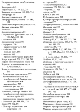 Интерполирование параболическое
156
Канторович 642
Кардиоида 178, 185, 200, 218
Каталана постоянная 168, 460, 734
Квадратура 16
Квадрируемая фигура 187
Квадрируемости условие 187, 189,
191
Квази-равномерная сходимость 433
Кеплера уравнение 509
Кнопп 311
Комплексная варианта 511
- переменная, функция от нее 513,
519, 520, 522, 526
- плоскость 509
Комплексное число 508
- - аргумент 510
- - вещественная часть 508
- - действия 508
- - мнимая часть 508
- - модуль 508
- - тригонометрическая форма 510
Конус круговой 208, 239, 240, 241
Корень из комплексного числа 511
Корни из вещественных чисел,
вычисление 383
Косинус, аналитическое определение
477
- бесконечное произведение 377
- в комплексной области 523
- гиперболический, бесконечное
произведение 378
- - степенной ряд 367
- степенной ряд 367, 523
- - - для логарифма 497
Котангенс, Адамара теорема 300
- гиперболический, разложение на
простые дроби 473
- разложение на простые дроби 472
- степенной ряд 484, 496, 524
Коши 290, 502, 591
- Гёльдера неравенство для
интегралов 151
- - - - рядов 293
- Маклорена признак 282
- признаки 270, 290, 561, 584
- теорема 321, 326
- формула 321
Кратный ряд 350
Кубируемое тело 202
Куммера преобразование рядов 388
- признак 277
Лагерра (Чебышева) многочлены 604
Лагранжа ряд 504
Ламберта ряд 311, 341
Ландау 310
Ландена преобразование 143
Лаплас 508, 701, 721, 729
Лежандр 92, 677, 703, 750, 753, 794
Лежандра многочлены 138, 148, 491,
508, 530, 671
- формула 760, 774
- функции K (k), E (k) 142, 166, 177,
214, 224, 252, 352, 465, 675, 734,
768
- - K (k, ϕ), E (k, ϕ) 93, 116, 177
Лейбниц 15, 95, 395
Лейбница и Ньютона теорема 15
- правило 661
- теорема 302, 308
Лемниската 178, 200, 219
Лиувилль 92
Лобачевский 614
Лобачевского формулы 634, 672
Логарифм комплексного числа 520
Логарифмическая спираль 176, 184,
185
- функция в комплексной области 520
- - степенной ряд 368, 453, 457, 484,
503, 522
Логарифмы, вычисление 381
Мажорантный интеграл 685
- ряд 427
Мажорантных рядов метод 502
Маклорена—Коши признак 281
Маркова преобразование рядов 392
Маятник математический 250
 