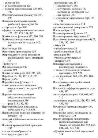 - - свойства 108
- - схема применения 225
- - условия существования 100, 105,
107
Ориентированный промежуток 108,
598
Основная последовательность
разбиений промежутка 96
- теорема алгебры 680
- формула интегрального исчисления
123, 127, 128, 554, 582
Особая точка функции 577, 580, 581
Особенности выделения при
вычислении интегралов 642,
646
Остаток ряда 260
Остаточное произведение 353
Остроградского метод выделения
рациональной части интеграла
43
- формула 45
Ось вещественная 509
- мнимая 509
Оценка остатка ряда 283, 303, 378
Парабола 16, 174, 197, 232, 233
Параметр 654
Первообразная функция 11
- - восстановление с помощью
определенного интеграла 129,
583
Переместительное свойство
абсолютно сходящегося
произведения 356
- - - - ряда 315, 332, 513
Перестановка двух предельных
переходов 442, 443, 658
Периодическая функция, интеграл по
периоду 138
π(число), приближенное вычисление
379
Площадь криволинейной трапеции
192
- - - как первообразная 16
- - - - предел суммы 94
- плоской фигуры 187
- - - аддитивность 188
- - - внутренняя, внешняя 187
- - - выражение интегралом 192
- - - как предел 188
- - - условия существования 187, 189,
191
- поверхности вращения 214
- цилиндрической поверхности 220
Повторный ряд 330
Подынтегральная функция 12
Подынтегральное выражение 12
Подстановка (замена переменной) 23,
134, 143, 604
- Абеля 69
- гиперболическая 29
- дробно-линейная 70, 87
- ряда в ряд 485
- тригонометрическая 29
- Эйлера 57, 59
Показательная функция в
комплексной области 517
- - связь с тригонометрическими
функциями 519, 523
- - степенной ряд 367, 452, 454, 468,
518
Последовательных приближений
метод 474
Почленное дифференцирование ряда
438, 517
- интегрирование ряда 436, 669, 697,
710
- умножение рядов 321, 328, 333, 407,
456, 513
Почленный переход к пределу 434,
515
Правильная дробь, разложение на
простые 21, 39
Предел интеграла по параметру
(предельный переход под
знаком интеграла) 442, 659, 668,
694, 696, 745, 748
- функции комплексной переменной
514
 