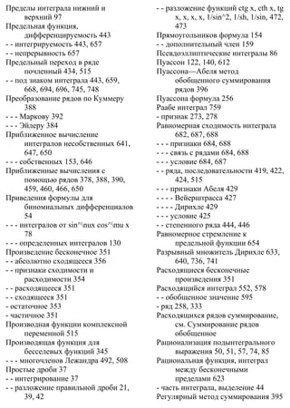 Пределы интеграла нижний и
верхний 97
Предельная функция,
дифференцируемость 443
- - интегрируемость 443, 657
- - непрерывность 657
Предельный переход в ряде
почленный 434, 515
- - под знаком интеграла 443, 659,
668, 694, 696, 745, 748
Преобразование рядов по Куммеру
388
- - - Маркову 392
- - - Эйлеру 384
Приближенное вычисление
интегралов несобственных 641,
647, 650
- - - собственных 153, 646
Приближенные вычисления с
помощью рядов 378, 388, 390,
459, 460, 466, 650
Приведения формулы для
биномиальных дифференциалов
54
- - - интегралов от sin^nux cos^mu x
78
- - - определенных интегралов 130
Произведение бесконечное 351
- - абсолютно сходящееся 356
- - признаки сходимости и
расходимости 354
- - расходящееся 351
- - сходящееся 351
- остаточное 353
- частичное 351
Производная функции комплексной
переменной 515
Производящая функция для
бесселевых функций 345
- - - многочленов Лежандра 492, 508
Простые дроби 37
- - интегрирование 37
- - разложение правильной дроби 21,
39, 42
- - разложение функций ctg x, cth x, tg
x, x, x, x, 1/sin^2, 1/sh, 1/sin, 472,
473
Прямоугольников формула 154
- - дополнительный член 159
Псевдоэллиптнческие интегралы 86
Пуассон 122, 140, 612
Пуассона—Абеля метод
обобщенного суммирования
рядов 396
Пуассона формула 256
Раабе интеграл 759
- признак 273, 278
Равномерная сходимость интеграла
682, 687, 688
- - - признаки 684, 688
- - - связь с рядами 684, 688
- - - условие 684, 687
- - ряда, последовательности 419, 422,
424, 515
- - - признаки Абеля 429
- - - - Вейерштрасса 427
- - - - Дирихле 429
- - - условие 425
- - степенного ряда 444, 446
Равномерное стремление к
предельной функции 654
Разрывный множитель Дирихле 633,
640, 736, 741
Расходящиеся бесконечные
произведения 351
Расходящийся интеграл 552, 578
- - обобщенное значение 595
- ряд 258, 333
Расходящихся рядов суммирование,
см. Суммирование рядов
обобщенное
Рационализация подынтегрального
выражения 50, 51, 57, 74, 85
Рациональная функция, интеграл
между бесконечными
пределами 623
- часть интеграла, выделение 44
Регулярный метод суммирования 395
 