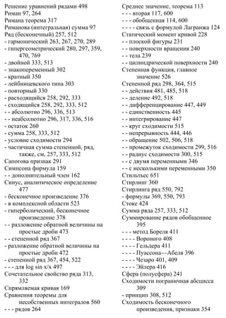Решение уравнений рядами 498
Риман 97, 264
Римана теорема 317
Риманова (интегральная) сумма 97
Ряд (бесконечный) 257, 512
- гармонический 263, 267, 270, 289
- гипергеометрический 280, 297, 359,
470, 769
- двойной 333, 513
- знакопеременный 302
- кратный 350
- лейбницевского типа 303
- повторный 330
- расходящийся 258, 292, 333
- сходящийся 258, 292, 333, 512
- - абсолютно 296, 336, 513
- - неабсолютно 296, 317, 336, 516
- остаток 260
- сумма 258, 333, 512
- условие сходимости 294
- частичная сумма степенной, ряд,
также, см, 257, 333, 512
Сапогова признак 291
Симпсона формула 159
- - дополнительный член 162
Синус, аналитическое определение
477
- бесконечное произведение 376
- в комплексной области 523
- гиперболический, бесконечное
произведение 378
- - разложение обратной величины на
простые дроби 473
- - степенной ряд 367
- разложение обратной величины на
простые дроби 472
- степенной ряд 367, 454, 522
- - - для log sin x/x 497
Сочетательное свойство ряда 313,
332
Спрямляемая кривая 169
Сравнения теоремы для
несобственных интегралов 560
- - - рядов 264
Среднее значение, теорема 113
- - - вторая 117, 600
- - - обобщенная 114, 600
- - - - связь с формулой Лагранжа 124
Статический момент кривой 228
- - плоской фигуры 231
- - поверхности вращения 240
- - тела 239
- - цилиндрической поверхности 240
Степенная функция, главное
значение 526
Степенной ряд 298, 364, 515
- - действия 481, 485, 518
- - деление 492, 518
- - дифференцирование 447, 449
- - единственность 445
- - интегрирование 447
- - круг сходимости 515
- - непрерывность 444, 446
- - обращение 502, 506, 518
- - промежуток сходимости 299, 516
- - радиус сходимости 300, 515
- - с двумя переменными 346
- - с несколькими переменными 350
Стильтьес 651
Стирлинг 360
Стирлинга ряд 550, 792
- формулы 369, 550, 793
Стоке 424
Сумма ряда 257, 333, 512
Суммирование рядов обобщенное
395
- - - метод Бореля 411
- - - - Вороного 408
- - - - Гельдера 411
- - - - Пуассона—Абеля 396
- - - - Чезаро 401, 409
- - - - Эйлера 416
Сфера (полусфера) 241
Сходимости пограничная абсцисса
309
- принцип 308, 512
Сходимость бесконечного
произведения, признаки 354
 