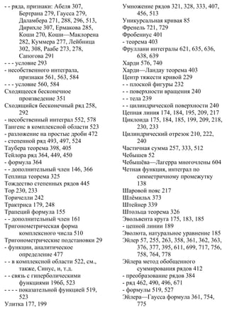 - - ряда, признаки: Абеля 307,
Бертрана 279, Гаусса 279,
Даламбера 271, 288, 296, 513,
Дирихле 307, Ермакова 285,
Коши 270, Коши—Маклорена
282, Куммера 277, Лейбница
302, 308, Раабе 273, 278,
Сапогова 291
- - - условие 293
- несобственного интеграла,
признаки 561, 563, 584
- - - условие 560, 584
Сходящееся бесконечное
произведение 351
Сходящийся бесконечный ряд 258,
292
- несобственный интеграл 552, 578
Тангенс в комплексной области 523
- разложение на простые дроби 472
- степенной ряд 493, 497, 524
Таубера теорема 398, 405
Тейлора ряд 364, 449, 450
- формула 364
- - дополнительный член 146, 366
Теплица теорема 325
Тождество степенных рядов 445
Тор 230, 233
Торичелли 242
Трактриса 179, 248
Трапеций формула 155
- - дополнительный член 161
Тригонометрическая форма
комплексного числа 510
Тригонометрические подстановки 29
- функции, аналитическое
определение 477
- - в комплексной области 522, см.,
также, Синус, и, т.д.
- - связь с гиперболическими
функциями 196б, 523
- - - - показательной функцией 519,
523
Улитка 177, 199
Умножение рядов 321, 328, 333, 407,
456, 513
Уникурсальная кривая 85
Френель 721, 729
Фробениус 401
- теорема 403
Фруллани интегралы 621, 635, 636,
638, 639
Харди 576, 740
Харди—Ландау теорема 403
Центр тяжести кривой 229
- - плоской фигуры 232
- - поверхности вращения 240
- - тела 239
- - цилиндрической поверхности 240
Цепная линия 174, 184, 195, 209, 217
Циклоида 175, 184, 185, 199, 209, 218,
230, 233
Цилиндрический отрезок 210, 222,
240
Частичная сумма 257, 333, 512
Чебышев 52
Чебышёва—Лагерра многочлены 604
Четная функция, интеграл по
симметричному промежутку
138
Шаровой пояс 217
Шлёмильх 373
Штейнер 339
Штольца теорема 326
Эвольвента круга 175, 183, 185
- цепной линии 189
Эволюта, натуральное уравнение 185
Эйлер 57, 255, 263, 358, 361, 362, 363,
376, 377, 395, 611, 699, 717, 756,
758, 764, 778
Эйлера метод обобщенного
суммирования рядов 412
- преобразование рядов 384
- ряд 462, 490, 496, 671
- формулы 519, 527
Эйлера—Гаусса формула 361, 754,
775
 