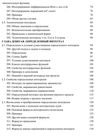 показательную функции
286. Интегрирование дифференциалов R(sin x, cos x) dx 74
287. Интегрирование выражений sinν xcosµx 76
288. Примеры 78
289. Обзор других случаев 83
§ 5. Эллиптические интегралы 84
290. Общие замечания и определения 84
291. Вспомогательные преобразования 86
292. Приведение к канонической форме 88
293. Эллиптические интегралы 1-го, 2-го и 3-го рода 90
ГЛАВА ДЕВЯТАЯ. ОПРЕДЕЛЕННЫЙ ИНТЕГРАЛ
§ 1. Определение и условия существования определенного интеграла 94
294. Другой подход к задаче о площади 94
295. Определение 96
296. Суммы Дарбу 97
297. Условие существования интеграла 100
298. Классы интегрируемых функций 101
299. Свойства интегрируемых функций 103
300. Примеры и дополнения 105
301. Нижний и верхний интегралы как пределы 106
§ 2. Свойства определенных интегралов 108
302. Интеграл по ориентированному промежутку 108
303. Свойства, выражаемые равенствами 109
304. Свойства, выражаемые неравенствами 110
305. Определенный интеграл как функция верхнего предела 115
306. Вторая теорема о среднем значении 117
§ 3. Вычисление и преобразование определенных интегралов 120
307. Вычисление с помощью интегральных сумм 120
308. Основная формула интегрального исчисления 123
309. Примеры 125
310. Другой вывод основной формулы 128
311. Формулы приведения 130
312. Примеры 131
313. Формула замены переменной в определенном интеграле 134
 