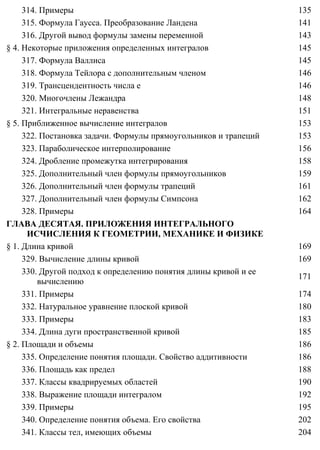 314. Примеры 135
315. Формула Гаусса. Преобразование Ландена 141
316. Другой вывод формулы замены переменной 143
§ 4. Некоторые приложения определенных интегралов 145
317. Формула Валлиса 145
318. Формула Тейлора с дополнительным членом 146
319. Трансцендентность числа e 146
320. Многочлены Лежандра 148
321. Интегральные неравенства 151
§ 5. Приближенное вычисление интегралов 153
322. Постановка задачи. Формулы прямоугольников и трапеций 153
323. Параболическое интерполирование 156
324. Дробление промежутка интегрирования 158
325. Дополнительный член формулы прямоугольников 159
326. Дополнительный член формулы трапеций 161
327. Дополнительный член формулы Симпсона 162
328. Примеры 164
ГЛАВА ДЕСЯТАЯ. ПРИЛОЖЕНИЯ ИНТЕГРАЛЬНОГО
ИСЧИСЛЕНИЯ К ГЕОМЕТРИИ, МЕХАНИКЕ И ФИЗИКЕ
§ 1. Длина кривой 169
329. Вычисление длины кривой 169
330. Другой подход к определению понятия длины кривой и ее
вычислению
171
331. Примеры 174
332. Натуральное уравнение плоской кривой 180
333. Примеры 183
334. Длина дуги пространственной кривой 185
§ 2. Площади и объемы 186
335. Определение понятия площади. Свойство аддитивности 186
336. Площадь как предел 188
337. Классы квадрируемых областей 190
338. Выражение площади интегралом 192
339. Примеры 195
340. Определение понятия объема. Его свойства 202
341. Классы тел, имеющих объемы 204
 