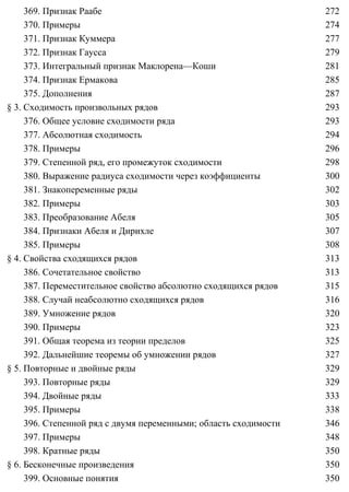 369. Признак Раабе 272
370. Примеры 274
371. Признак Куммера 277
372. Признак Гаусса 279
373. Интегральный признак Маклорена—Коши 281
374. Признак Ермакова 285
375. Дополнения 287
§ 3. Сходимость произвольных рядов 293
376. Общее условие сходимости ряда 293
377. Абсолютная сходимость 294
378. Примеры 296
379. Степенной ряд, его промежуток сходимости 298
380. Выражение радиуса сходимости через коэффициенты 300
381. Знакопеременные ряды 302
382. Примеры 303
383. Преобразование Абеля 305
384. Признаки Абеля и Дирихле 307
385. Примеры 308
§ 4. Свойства сходящихся рядов 313
386. Сочетательное свойство 313
387. Переместительное свойство абсолютно сходящихся рядов 315
388. Случай неабсолютно сходящихся рядов 316
389. Умножение рядов 320
390. Примеры 323
391. Общая теорема из теории пределов 325
392. Дальнейшие теоремы об умножении рядов 327
§ 5. Повторные и двойные ряды 329
393. Повторные ряды 329
394. Двойные ряды 333
395. Примеры 338
396. Степенной ряд с двумя переменными; область сходимости 346
397. Примеры 348
398. Кратные ряды 350
§ 6. Бесконечные произведения 350
399. Основные понятия 350
 