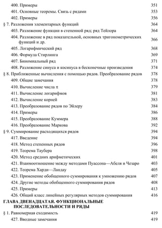 400. Примеры 351
401. Основные теоремы. Связь с рядами 353
402. Примеры 356
§ 7. Разложения элементарных функций 364
403. Разложение функции в степенной ряд; ряд Тейлора 364
404. Разложение в ряд показательной, основных тригонометрических
функций и др.
366
405. Логарифмический ряд 368
406. Формула Стирлинга 369
407. Биномиальный ряд 371
408. Разложение синуса и косинуса в бесконечные произведения 374
§ 8. Приближенные вычисления с помощью рядов. Преобразование рядов 378
409. Общие замечания 378
410. Вычисление числа π 379
411. Вычисление логарифмов 381
412. Вычисление корней 383
413. Преобразование рядов по Эйлеру 384
414. Примеры 386
415. Преобразование Куммера 388
416. Преобразование Маркова 392
§ 9. Суммирование расходящихся рядов 394
417. Введение 394
418. Метод степенных рядов 396
419. Теорема Таубера 398
420. Метод средних арифметических 401
421. Взаимоотношение между методами Пуассона—Абеля и Чезаро 403
422. Теорема Харди—Ландау 405
423. Применение обобщенного суммирования к умножению рядов 407
424. Другие методы обобщенного суммирования рядов 408
425. Примеры 413
426. Общий класс линейных регулярных методов суммирования 416
ГЛАВА ДВЕНАДЦАТАЯ. ФУНКЦИОНАЛЬНЫЕ
ПОСЛЕДОВАТЕЛЬНОСТИ И РЯДЫ
§ 1. Равномерная сходимость 419
427. Вводные замечания 419
 