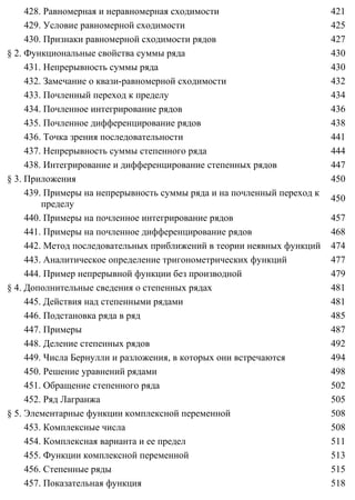 428. Равномерная и неравномерная сходимости 421
429. Условие равномерной сходимости 425
430. Признаки равномерной сходимости рядов 427
§ 2. Функциональные свойства суммы ряда 430
431. Непрерывность суммы ряда 430
432. Замечание о квази-равномерной сходимости 432
433. Почленный переход к пределу 434
434. Почленное интегрирование рядов 436
435. Почленное дифференцирование рядов 438
436. Точка зрения последовательности 441
437. Непрерывность суммы степенного ряда 444
438. Интегрирование и дифференцирование степенных рядов 447
§ 3. Приложения 450
439. Примеры на непрерывность суммы ряда и на почленный переход к
пределу
450
440. Примеры на почленное интегрирование рядов 457
441. Примеры на почленное дифференцирование рядов 468
442. Метод последовательных приближений в теории неявных функций 474
443. Аналитическое определение тригонометрических функций 477
444. Пример непрерывной функции без производной 479
§ 4. Дополнительные сведения о степенных рядах 481
445. Действия над степенными рядами 481
446. Подстановка ряда в ряд 485
447. Примеры 487
448. Деление степенных рядов 492
449. Числа Бернулли и разложения, в которых они встречаются 494
450. Решение уравнений рядами 498
451. Обращение степенного ряда 502
452. Ряд Лагранжа 505
§ 5. Элементарные функции комплексной переменной 508
453. Комплексные числа 508
454. Комплексная варианта и ее предел 511
455. Функции комплексной переменной 513
456. Степенные ряды 515
457. Показательная функция 518
 