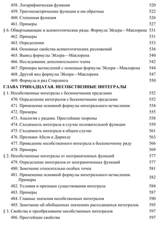 458. Логарифмическая функция 520
459. Тригонометрические функции и им обратные 522
460. Степенная функция 526
461. Примеры 527
§ 6. Обвертывающие и асимптотические ряды. Формула Эйлера—Маклорена 531
462. Примеры 531
463. Определения 533
464. Основные свойства асимптотических разложений 536
465. Вывод формулы Эйлера—Маклорена 540
466. Исследование дополнительного члена 542
467. Примеры вычислений с помощью формулы Эйлера—Маклорена 544
468. Другой вид формулы Эйлера—Маклорена 547
469. Формула и ряд Стирлинга 550
ГЛАВА ТРИНАДЦАТАЯ. НЕСОБСТВЕННЫЕ ИНТЕГРАЛЫ
§ 1. Несобственные интегралы с бесконечными пределами 552
470. Определение интегралов с бесконечными пределами 552
471. Применение основной формулы интегрального исчисления 554
472. Примеры 555
473. Аналогия с рядами. Простейшие теоремы 558
474. Сходимость интеграла в случае положительной функции 559
475. Сходимость интеграла в общем случае 561
476. Признаки Абеля и Дирихле 563
477. Приведение несобственного интеграла к бесконечному ряду 566
478. Примеры 569
§ 2. Несобственные интегралы от неограниченных функций 577
479. Определение интегралов от неограниченных функций 577
480. Замечание относительно особых точек 581
481. Применение основной формулы интегрального исчисления.
Примеры
582
482. Условия и признаки существования интеграла 584
483. Примеры 587
484. Главные значения несобственных интегралов 590
485. Замечание об обобщенных значениях расходящихся интегралов 595
§ 3. Свойства и преобразование несобственных интегралов 597
486. Простейшие свойства 597
 