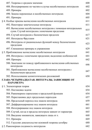 487. Теоремы о среднем значении 600
488. Интегрирование по частям в случае несобственных интегралов 602
489. Примеры 602
490. Замена переменных в несобственных интегралах 604
491. Примеры 605
§ 4. Особые приемы вычисления несобственных интегралов 611
492. Некоторые замечательные интегралы 611
493. Вычисление несобственных интегралов с помощью интегральных
сумм. Случай интегралов с конечными пределами
615
494. Случай интегралов с бесконечным пределом 617
495. Интегралы Фруллани 621
496. Интегралы от рациональных функций между бесконечными
пределами
623
497. Смешанные примеры и упражнения 629
§ 5. Приближенное вычисление несобственных интегралов 641
498. Интегралы с конечными пределами; выделение особенностей 641
499. Примеры 642
500. Замечание по поводу приближенного вычисления собственных
интегралов
646
501. Приближенное вычисление несобственных интегралов с
бесконечным пределом
647
502. Использование асимптотических разложений 650
ГЛАВА ЧЕТЫРНАДЦАТАЯ. ИНТЕГРАЛЫ, ЗАВИСЯЩИЕ ОТ
ПАРАМЕТРА
§ 1. Элементарная теория 654
503. Постановка задачи 654
504. Равномерное стремление к предельной функции 654
505. Перестановка двух предельных переходов 657
506. Предельный переход под знаком интеграла 659
507. Дифференцирование под знаком интеграла 661
508. Интегрирование под знаком интеграла 663
509. Случай, когда и пределы интеграла зависят от параметра 665
510. Введение множителя, зависящего лишь от x 668
511. Примеры 669
512. Гауссово доказательство основной теоремы алгебры 680
§ 2. Равномерная сходимость интегралов 682
 