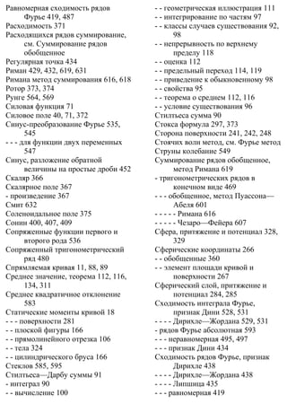 Равномерная сходимость рядов
Фурье 419, 487
Расходимость 371
Расходящихся рядов суммирование,
см. Суммирование рядов
обобщенное
Регулярная точка 434
Риман 429, 432, 619, 631
Римана метод суммирования 616, 618
Ротор 373, 374
Рунге 564, 569
Силовая функция 71
Силовое поле 40, 71, 372
Синус-преобразование Фурье 535,
545
- - - для функции двух переменных
547
Синус, разложение обратной
величины на простые дроби 452
Скаляр 366
Скалярное поле 367
- произведение 367
Смит 632
Соленоидальное поле 375
Сонин 400, 407, 409
Сопряженные функции первого и
второго рода 536
Сопряженный тригонометрический
ряд 480
Спрямляемая кривая 11, 88, 89
Среднее значение, теорема 112, 116,
134, 311
Среднее квадратичное отклонение
583
Статические моменты кривой 18
- - - поверхности 281
- - плоской фигуры 166
- - прямолинейного отрезка 106
- - тела 324
- - цилиндрического бруса 166
Стеклов 585, 595
Стилтьеса—Дарбу суммы 91
- интеграл 90
- - вычисление 100
- - геометрическая иллюстрация 111
- - интегрирование по частям 97
- - классы случаев существования 92,
98
- - непрерывность по верхнему
пределу 118
- - оценка 112
- - предельный переход 114, 119
- - приведение к обыкновенному 98
- - свойства 95
- - теорема о среднем 112, 116
- - условие существования 96
Стилтьеса сумма 90
Стокса формула 297, 373
Сторона поверхности 241, 242, 248
Стоячих волн метод, см. Фурье метод
Струны колебание 549
Суммирование рядов обобщенное,
метод Римана 619
- тригонометрических рядов в
конечном виде 469
- - - обобщенное, метод Пуассона—
Абеля 601
- - - - - Римана 616
- - - - - Чезаро—Фейера 607
Сфера, притяжение и потенциал 328,
329
Сферические координаты 266
- - обобщенные 360
- - элемент площади кривой и
поверхности 267
Сферический слой, притяжение и
потенциал 284, 285
Сходимость интеграла Фурье,
признак Дини 528, 531
- - - - Дирихле—Жордана 529, 531
- рядов Фурье абсолютная 593
- - - неравномерная 495, 497
- - - признак Дини 434
Сходимость рядов Фурье, признак
Дирихле 438
- - - - Дирихле—Жордана 438
- - - - Липшица 435
- - - равномерная 419
 
