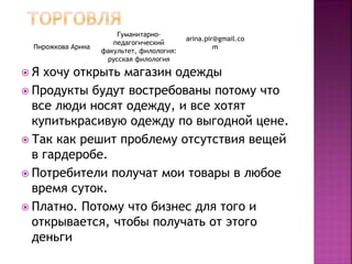 Я хочу открыть магазин одежды
 Продукты будут востребованы потому что
все люди носят одежду, и все хотят
купитькрасивую одежду по выгодной цене.
 Так как решит проблему отсутствия вещей
в гардеробе.
 Потребители получат мои товары в любое
время суток.
 Платно. Потому что бизнес для того и
открывается, чтобы получать от этого
деньги
Пирожкова Арина
Гуманитарно-
педагогический
факультет, филология:
русская филология
arina.pir@gmail.co
m
 