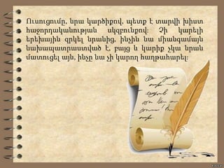 Ուսուցումը, նրա կարծիքով, պետք է տարվի խիստ
հաջորդականության սկզբունքով։ Չի կարելի
երեխային զրկել նրանից, ինչին նա միանգամայն
նախապատրաստված է, բայց և կարիք չկա նրան
մատուցել այն, ինչը նա չի կարող հաղթահարել։
 