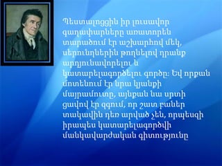 Պեստալոցցին իր լուսավոր
գաղափարները առատորեն
տարածում էր աշխարհով մեկ,
սերունղներին թողնելով դրանք
արդյունավորելու և
կատարելագործելու գործը։ Եվ որքան
մոտենում էր նրա կյանքի
մայրամուտը, այնքան նա սրտի
ցավով էր զգում, որ շատ բաներ
տակավին դեռ արված չեն, որպեսզի
իրապես կատարելագործվի
մանկավարժական գիտությունը
 