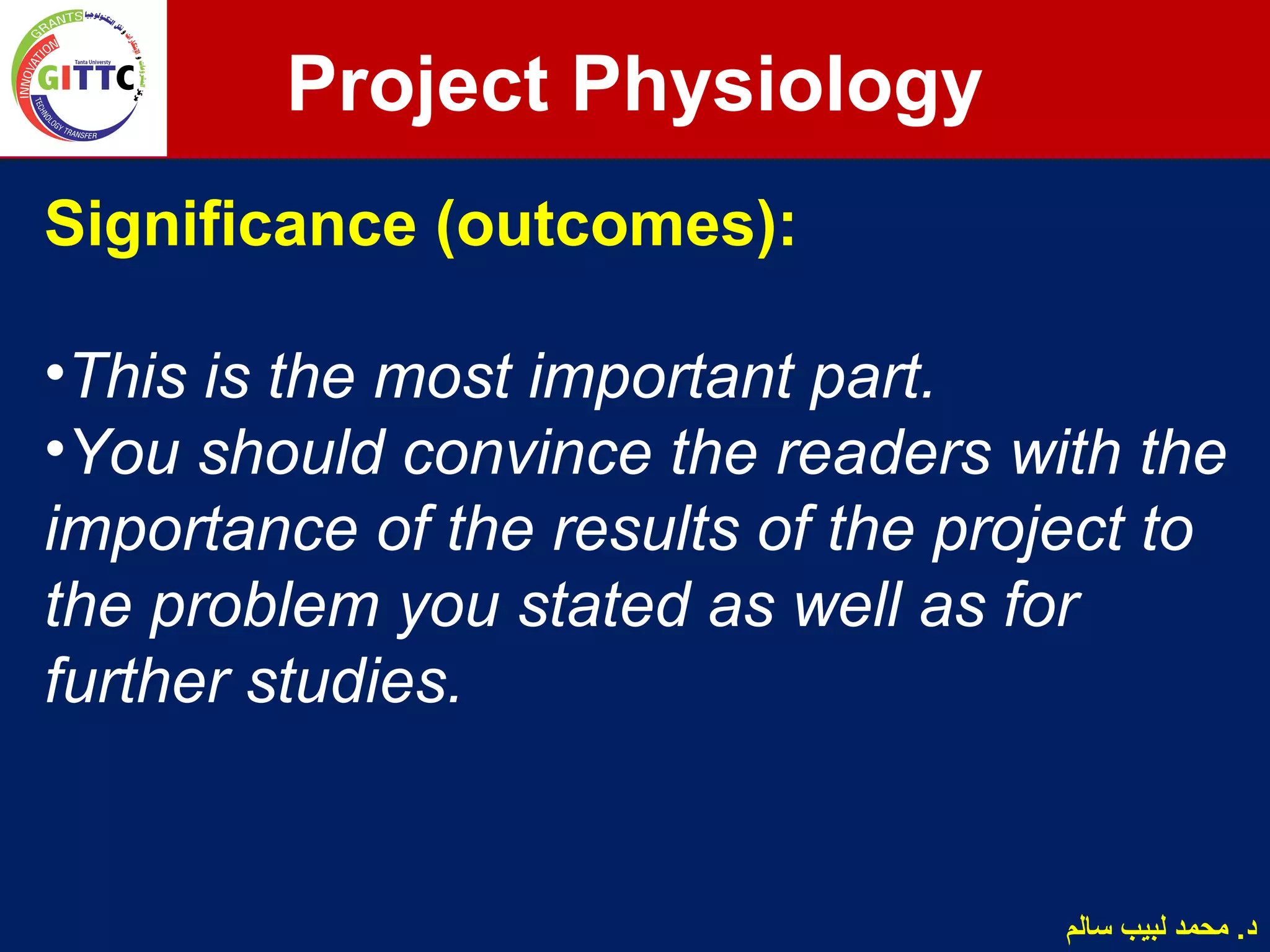 Significance (outcomes):
•This is the most important part.
•You should convince the readers with the
importance of the results of the project to
the problem you stated as well as for
further studies.
Project Physiology
‫سالم‬ ‫لبيب‬ ‫محمد‬ .‫د‬
 