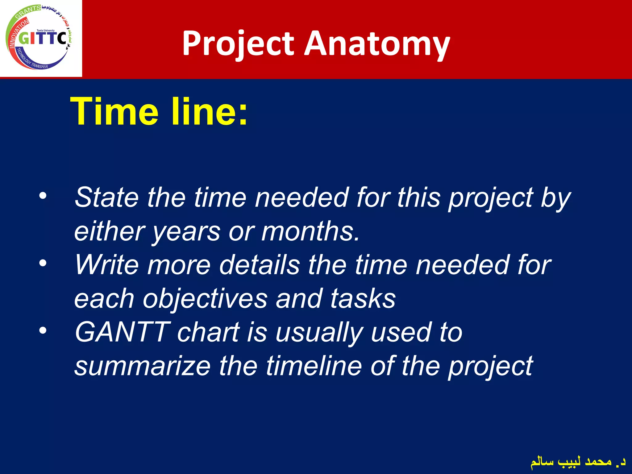 Time line:
• State the time needed for this project by
either years or months.
• Write more details the time needed for
each objectives and tasks
• GANTT chart is usually used to
summarize the timeline of the project
Project Anatomy
‫سالم‬ ‫لبيب‬ ‫محمد‬ .‫د‬
 