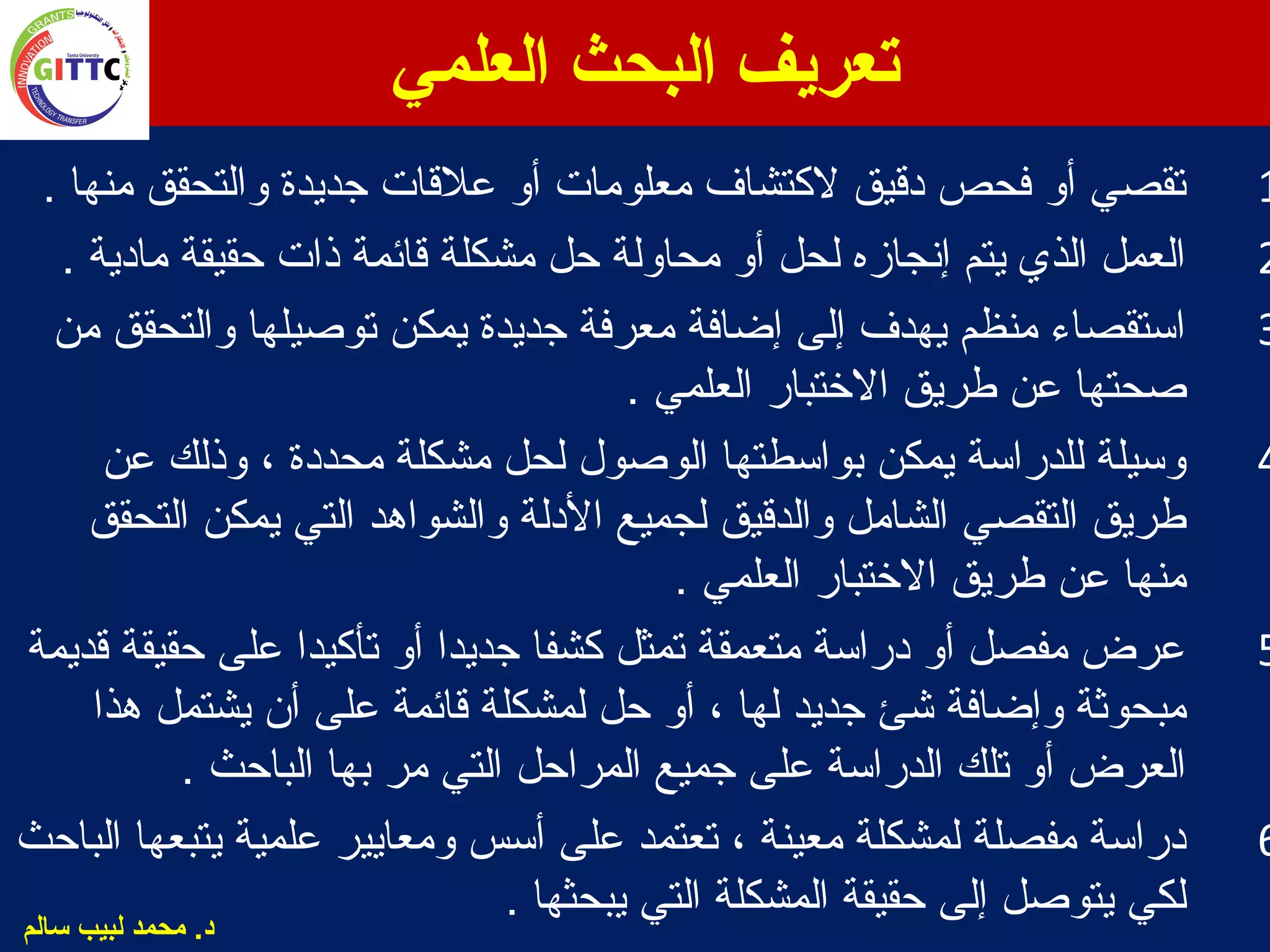‫العلمي‬ ‫البحث‬ ‫تعريف‬
1. ‫ومنها‬ ‫والتحقق‬ ‫جديدة‬ ‫علقات‬ ‫أو‬ ‫ومعلوومات‬ ‫لكتشاف‬ ‫دقيق‬ ‫فحص‬ ‫أو‬ ‫تقصي‬
2. ‫ومادية‬ ‫حقيقة‬ ‫ذات‬ ‫قائمة‬ ‫ومشكلة‬ ‫حل‬ ‫ومحاولة‬ ‫أو‬ ‫لحل‬ ‫إنجازه‬ ‫يتم‬ ‫الذي‬ ‫العمل‬
3‫ومن‬ ‫والتحقق‬ ‫توصيلها‬ ‫يمكن‬ ‫جديدة‬ ‫ومعرفة‬ ‫إضافة‬ ‫إلى‬ ‫يهدف‬ ‫ومنظم‬ ‫استقصاء‬
. ‫العلمي‬ ‫الرختبار‬ ‫طريق‬ ‫عن‬ ‫صحتها‬
4‫عن‬ ‫وذلك‬ ، ‫ومحددة‬ ‫ومشكلة‬ ‫لحل‬ ‫الوصول‬ ‫بواسطتها‬ ‫يمكن‬ ‫للدراسة‬ ‫وسيلة‬
‫التحقق‬ ‫يمكن‬ ‫التي‬ ‫والشواهد‬ ‫الدلة‬ ‫لجميع‬ ‫والدقيق‬ ‫الشاومل‬ ‫التقصي‬ ‫طريق‬
. ‫العلمي‬ ‫الرختبار‬ ‫طريق‬ ‫عن‬ ‫ومنها‬
5‫قديمة‬ ‫حقيقة‬ ‫على‬ ‫تأكيدا‬ ‫أو‬ ‫جديدا‬ ‫كشفا‬ ‫تمثل‬ ‫ومتعمقة‬ ‫دراسة‬ ‫أو‬ ‫ومفصل‬ ‫عرض‬
‫قائمة‬ ‫لمشكلة‬ ‫حل‬ ‫أو‬ ، ‫لها‬ ‫جديد‬ ‫شئ‬ ‫وإضافة‬ ‫ومبحوثة‬‫هذا‬ ‫يشتمل‬ ‫أن‬ ‫على‬
. ‫الباحث‬ ‫بها‬ ‫ومر‬ ‫التي‬ ‫المراحل‬ ‫جميع‬ ‫على‬ ‫الدراسة‬ ‫تلك‬ ‫أو‬ ‫العرض‬
6‫الباحث‬ ‫يتبعها‬ ‫علمية‬ ‫وومعايير‬ ‫أسس‬ ‫على‬ ‫تعتمد‬ ، ‫ومعينة‬ ‫لمشكلة‬ ‫ومفصلة‬ ‫دراسة‬
. ‫يبحثها‬ ‫التي‬ ‫المشكلة‬ ‫حقيقة‬ ‫إلى‬ ‫يتوصل‬ ‫لكي‬‫سالم‬ ‫لبيب‬ ‫محمد‬ .‫د‬
 