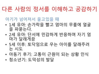 다른 사람의 정서를 이해하고 공감하기
아기가 넘어져서 울고있을 때
• 1세 유아: 손가락을 빨고 엄마의 무릎에 얼굴
을 파묻는다.
• 2세 유아: 단서에 민감하게 반응하며 자기 엄
마가 달래게끔
• 5세 이후: 토닥임으로 우는 아이를 달래주려
는 시도
• 아동기 후기: 고통이 근원이 되는 상황 인식
• 청소년기: 도덕성의 발달
 