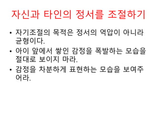 자신과 타인의 정서를 조절하기
• 자기조절의 목적은 정서의 억압이 아니라
균형이다.
• 아이 앞에서 쌓인 감정을 폭발하는 모습을
절대로 보이지 마라.
• 감정을 차분하게 표현하는 모습을 보여주
어라.
 