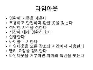 타임아웃
• 명확한 기준을 세운다
• 조용하고 안전하며 환한 곳을 찾는다
• 적당한 시간을 정한다
• 시간에 대해 명확히 한다
• 실행한다
• 아이를 무시한다
• 타임아웃을 모든 장소와 시간에서 사용한다
• 빨리 요점을 정리한다
• 타임아웃을 거부하면 아이의 특권을 뺏는다
 