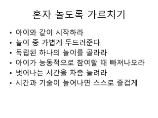 혼자 놀도록 가르치기
• 아이와 같이 시작하라
• 놀이 중 가볍게 두드려준다.
• 독립된 하나의 놀이를 골라라
• 아이가 능동적으로 참여할 때 빠져나오라
• 벗어나는 시간을 차츰 늘려라
• 시간과 기술이 늘어나면 스스로 즐겁게
 