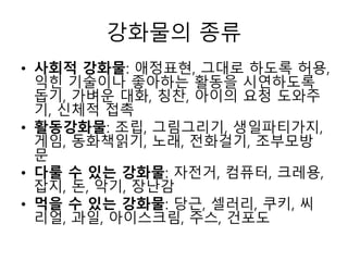강화물의 종류
• 사회적 강화물: 애정표현, 그대로 하도록 허용,
익힌 기술이나 좋아하는 활동을 시연하도록
돕기, 가벼운 대화, 칭찬, 아이의 요청 도와주
기, 신체적 접촉
• 활동강화물: 조립, 그림그리기, 생일파티가지,
게임, 동화책읽기, 노래, 전화걸기, 조부모방
문
• 다룰 수 있는 강화물: 자전거, 컴퓨터, 크레용,
잡지, 돈, 악기, 장난감
• 먹을 수 있는 강화물: 당근, 셀러리, 쿠키, 씨
리얼, 과일, 아이스크림, 주스, 건포도
 