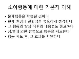 소아행동에 대한 기본적 이해
• 문제행동은 학습된 것이다
• 현재 환경과 관련성을 중요하게 생각한다
• 그 행동의 발생 직후의 대응법도 중요하다
• 상,벌에 의한 방법으로 행동을 지도한다
• 행동 지도 후, 그 효과를 확인한다
 