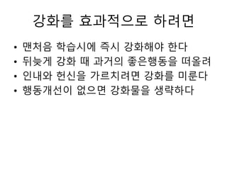 강화를 효과적으로 하려면
• 맨처음 학습시에 즉시 강화해야 한다
• 뒤늦게 강화 때 과거의 좋은행동을 떠올려
• 인내와 헌신을 가르치려면 강화를 미룬다
• 행동개선이 없으면 강화물을 생략하다
 