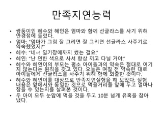 만족지연능력
• 쌍둥이인 혜수와 혜인은 엄마와 함께 선글라스를 사기 위해
안경점에 들렀다.
• 엄마: “엄마가 그림 잘 그리면 잘 그리면 선글라스 사주기로
약속했었지?”
• 혜수: “네~! 일기장에까지 썼는 걸요.”
• 혜인: “난 연한 색으로 사서 항상 끼고 다닐 거야.”
• 혜수와 혜인이의 부모는 평소 아이들과의 약속은 절대로 어기
지 않는다는 원칙을 갖고 있다. 오늘은 며칠 전 약속한 대로
아이들에게 선글라스를 사주기 위해 함께 외출한 것이다.
• 혜수와 혜인이를 대상으로 만족지연실험을 해 보았다. 실험
내용은 앞에서와 동일한 것으로 먹을거리를 앞에 두고 얼마나
참을 수 있는지를 살펴본 것이다.
• 두 아이 모두 눈앞에 먹을 것을 두고 10분 넘게 유혹을 참아
냈다.
 